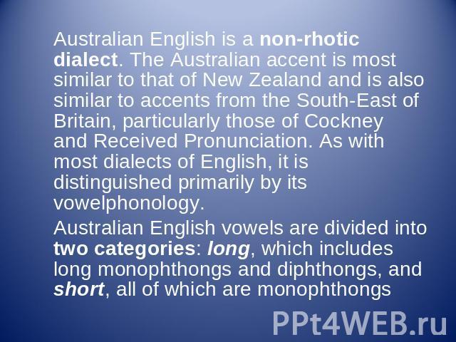 Australian English is a non-rhotic dialect. The Australian accent is most similar to that of New Zealand and is also similar to accents from the South-East of Britain, particularly those of Cockney and Received Pronunciation. As with most dialects o…