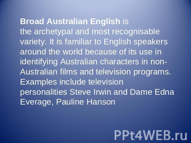 Broad Australian English is the archetypal and most recognisable variety. It is familiar to English speakers around the world because of its use in identifying Australian characters in non-Australian films and television programs. Examples include t…