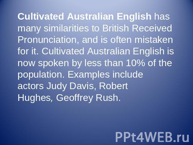 Cultivated Australian English has many similarities to British Received Pronunciation, and is often mistaken for it. Cultivated Australian English is now spoken by less than 10% of the population. Examples include actors Judy Davis, Robert Hughes, G…