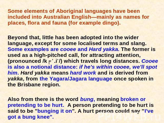 Some elements of Aboriginal languages have been included into Australian English—mainly as names for places, flora and fauna (for example dingo). Beyond that, little has been adopted into the wider language, except for some localised terms and slang…