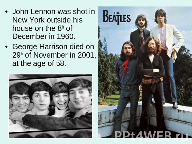 John Lennon was shot in New York outside his house on the 8th of December in 1960. George Harrison died on 29th of November in 2001, at the age of 58.