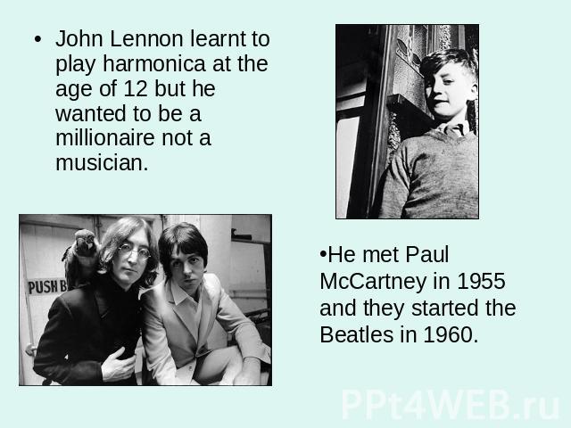 John Lennon learnt to play harmonica at the age of 12 but he wanted to be a millionaire not a musician. He met Paul McCartney in 1955 and they started the Beatles in 1960.