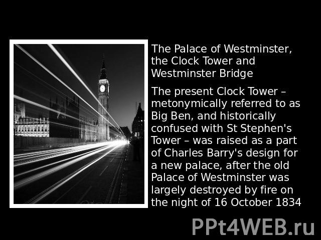  The Palace of Westminster, the Clock Tower and Westminster BridgeThe present Clock Tower – metonymically referred to as Big Ben, and historically confused with St Stephen's Tower – was raised as a part of Charles Barry's design for a new palace, af…
