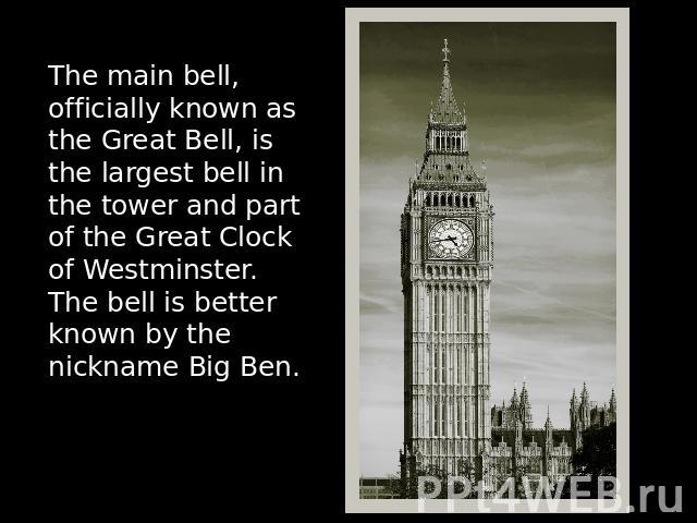 The main bell, officially known as the Great Bell, is the largest bell in the tower and part of the Great Clock of Westminster. The bell is better known by the nickname Big Ben.