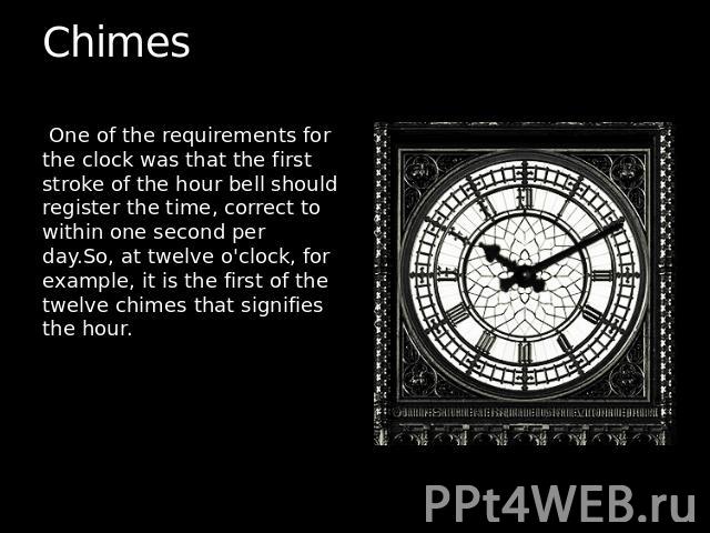 Chimes  One of the requirements for the clock was that the first stroke of the hour bell should register the time, correct to within one second per day.So, at twelve o'clock, for example, it is the first of the twelve chimes that signifies the hour.