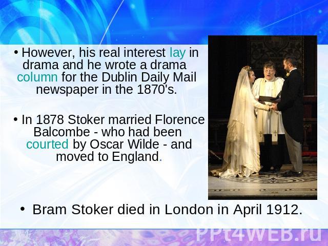 However, his real interest lay in drama and he wrote a drama column for the Dublin Daily Mail newspaper in the 1870's. In 1878 Stoker married Florence Balcombe - who had been courted by Oscar Wilde - and moved to England. Bram Stoker died in London …