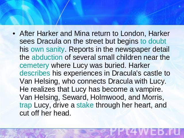After Harker and Mina return to London, Harker sees Dracula on the street but begins to doubt his own sanity. Reports in the newspaper detail the abduction of several small children near the cemetery where Lucy was buried. Harker describes his exper…