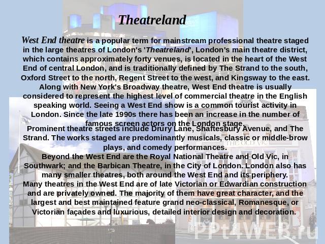 Theatreland West End theatre is a popular term for mainstream professional theatre staged in the large theatres of London's 'Theatreland', London's main theatre district, which contains approximately forty venues, is located in the heart of the West…