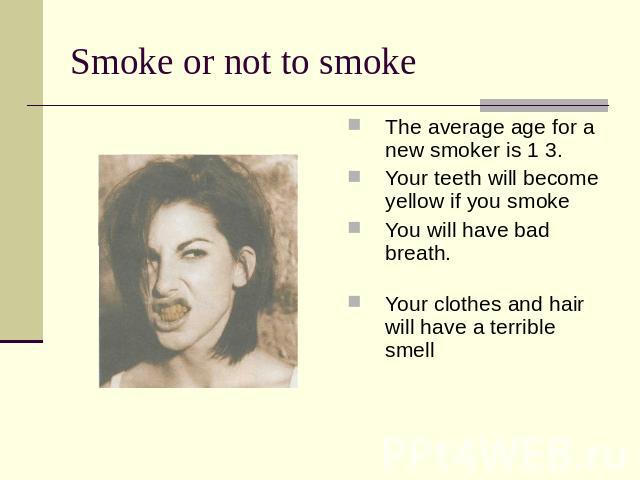 Smoke or not to smoke The average age for a new smoker is 1 3.Your teeth will become yellow if you smoke You will have bad breath.Your clothes and hair will have a terrible smell