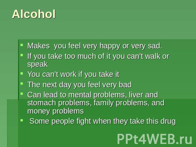 Alcohol Makes you feel very happy or very sad. If you take too much of it you can't walk or speakYou can't work if you take itThe next day you feel very badCan lead to mental problems, liver and stomach problems, family problems, and money problems …