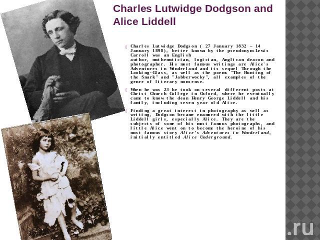 Charles Lutwidge Dodgson and Alice Liddell Charles Lutwidge Dodgson ( 27 January 1832 – 14 January 1898), better known by the pseudonym Lewis Carroll was an English author, mathematician, logician, Anglican deacon and photographer. His most famous w…