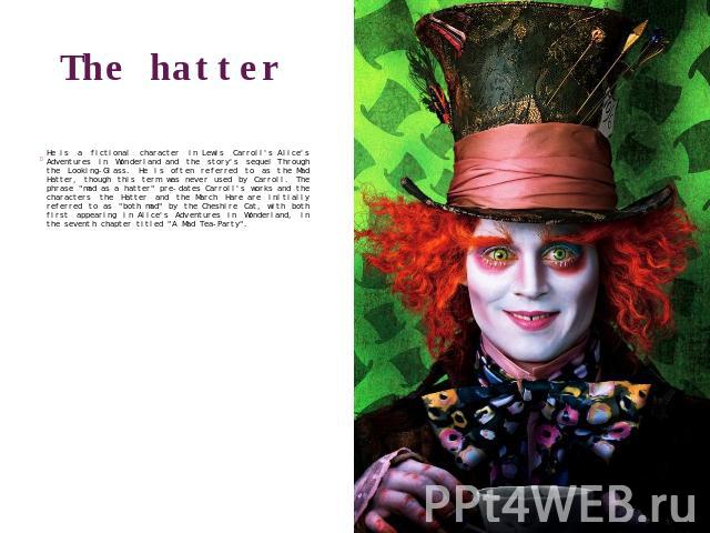 The hatter He is a fictional character in Lewis Carroll's Alice's Adventures in Wonderland and the story's sequel Through the Looking-Glass. He is often referred to as the Mad Hatter, though this term was never used by Carroll. The phrase 