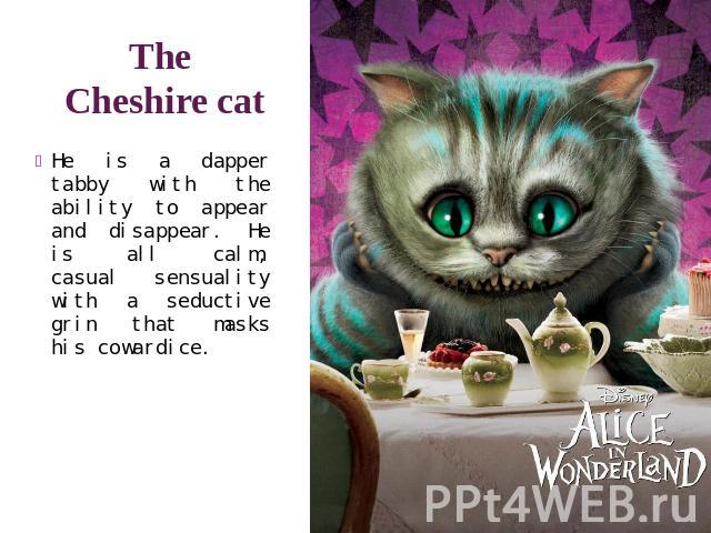 The Cheshire cat He is a dapper tabby with the ability to appear and disappear. He is all calm, casual sensuality with a seductive grin that masks his cowardice.
