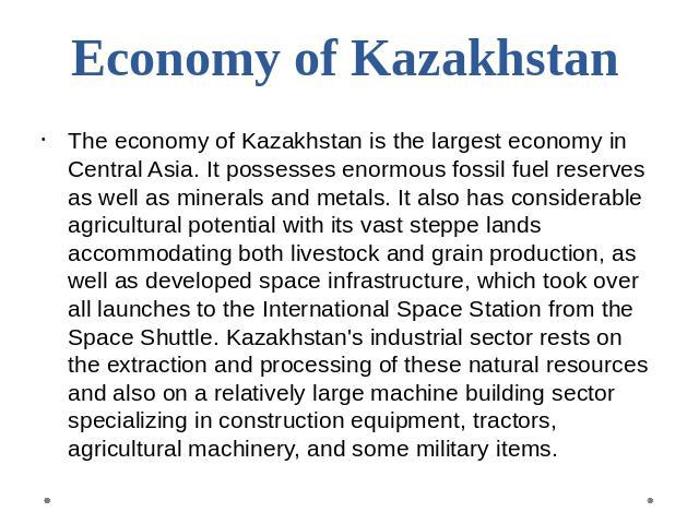 Economy of Kazakhstan The economy of Kazakhstan is the largest economy in Central Asia. It possesses enormous fossil fuel reserves as well as minerals and metals. It also has considerable agricultural potential with its vast steppe lands accommodati…