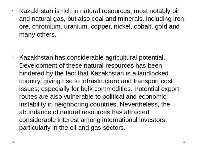 Kazakhstan is rich in natural resources, most notably oil and natural gas, but also coal and minerals, including iron ore, chromium, uranium, copper, nickel, cobalt, gold and many others. Kazakhstan has considerable agricultural potential. Developme…