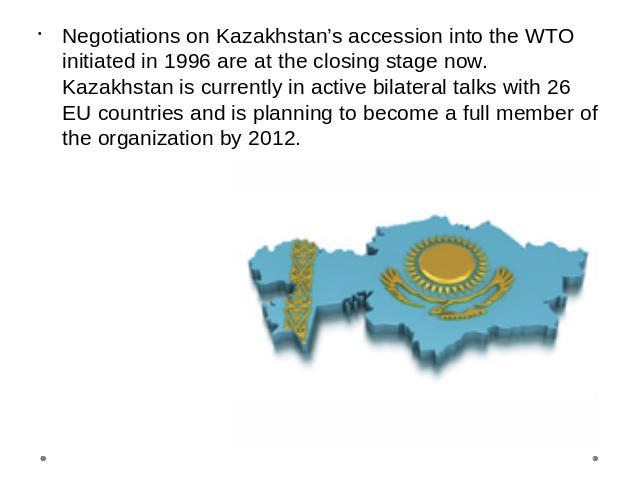 Negotiations on Kazakhstan’s accession into the WTO initiated in 1996 are at the closing stage now. Kazakhstan is currently in active bilateral talks with 26 EU countries and is planning to become a full member of the organization by 2012.
