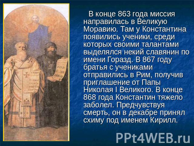 В конце 863 года миссия направилась в Великую Моравию. Там у Константина появились ученики, среди которых своими талантами выделялся некий славянин по имени Горазд. В 867 году братья с учениками отправились в Рим, получив приглашение от Папы Николая…
