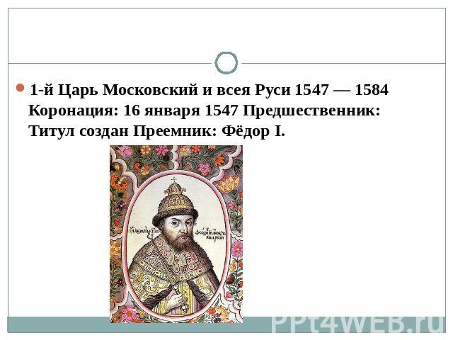 1-й Царь Московский и всея Руси 1547 — 1584 Коронация: 16 января 1547 Предшественник: Титул создан Преемник: Фёдор I.