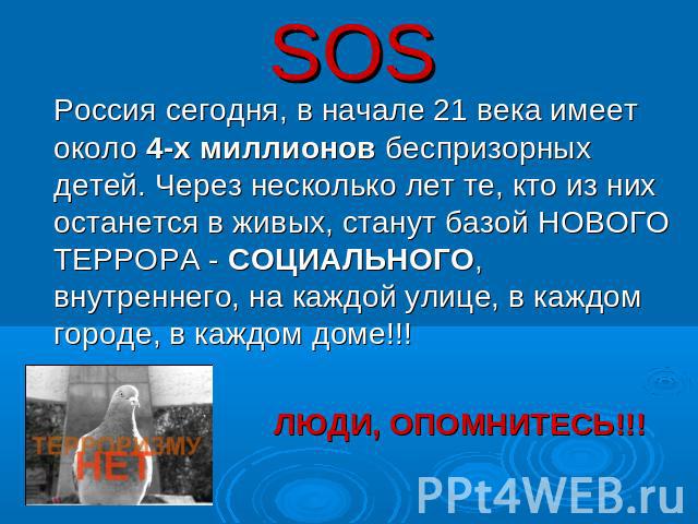 SOS Россия сегодня, в начале 21 века имеет около 4-х миллионов беспризорных детей. Через несколько лет те, кто из них останется в живых, станут базой НОВОГО ТЕРРОРА - СОЦИАЛЬНОГО, внутреннего, на каждой улице, в каждом городе, в каждом доме!!! ЛЮДИ,…