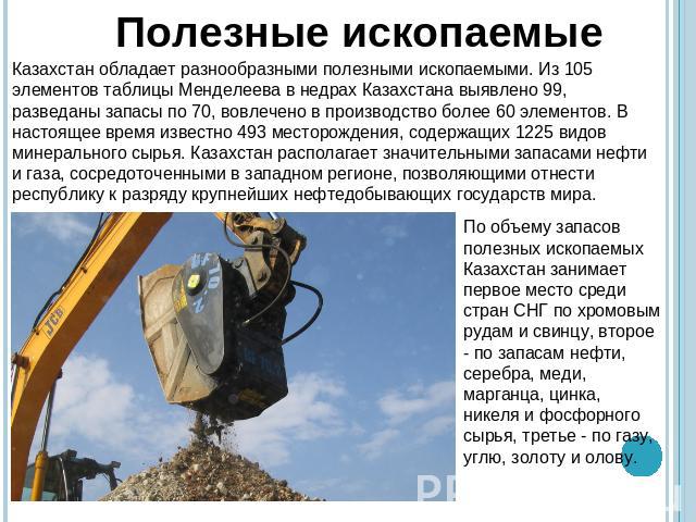 Полезные ископаемыеКазахстан обладает разнообразными полезными ископаемыми. Из 105 элементов таблицы Менделеева в недрах Казахстана выявлено 99, разведаны запасы по 70, вовлечено в производство более 60 элементов. В настоящее время известно 493 мест…