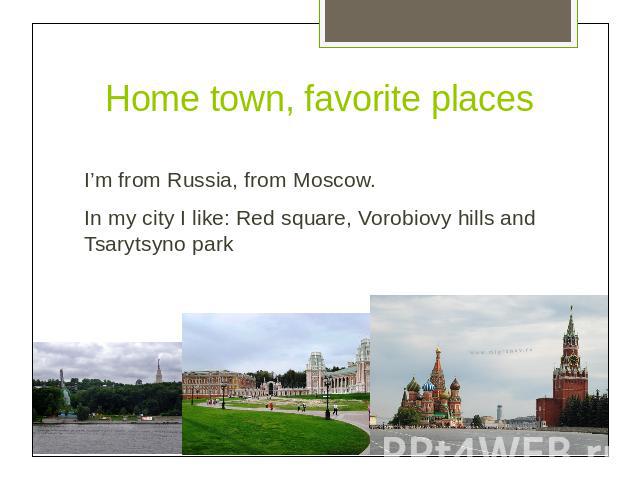 Home town, favorite placesI’m from Russia, from Moscow.In my city I like: Red square, Vorobiovy hills and Tsarytsyno park