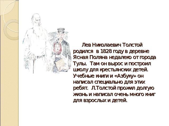 Лев Николаевич Толстой родился в 1828 году в деревне Ясная Поляна недалеко от города Тулы. Там он вырос и построил школу для крестьянских детей. Учебные книги и «Азбуку» он написал специально для этих ребят. Л.Толстой прожил долгую жизнь и написал о…