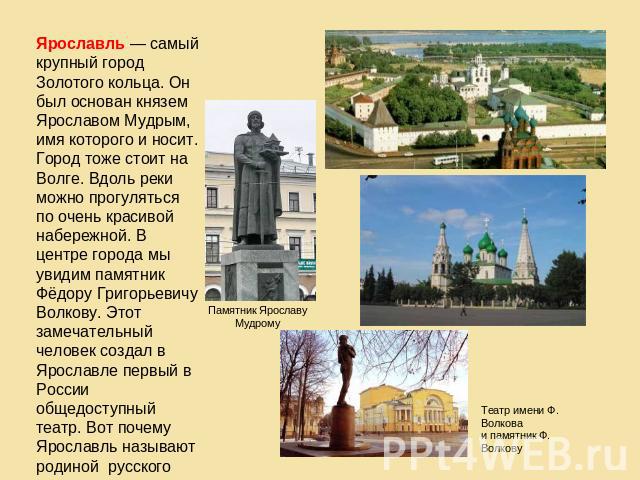 Ярославль — самый крупный город Золотого кольца. Он был основан князем Ярославом Мудрым, имя которого и носит. Город тоже стоит на Волге. Вдоль реки можно прогуляться по очень красивой набережной. В центре города мы увидим памятник Фёдору Григорьеви…
