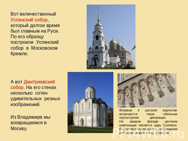 Вот величественный Успенский собор, который долгое время был главным на Руси. По его образцу построили Успенский собор в Московском Кремле. А вот Дмитриевский собор. На его стенах несколько сотен удивительных резных изображений. Из Владимира мы возв…