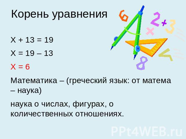 Корень уравнения Х + 13 = 19 Х = 19 – 13 Х = 6 Математика – (греческий язык: от матема – наука) наука о числах, фигурах, о количественных отношениях.