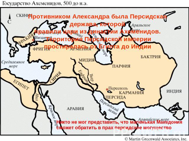 Противником Александра была Персидская держава, которой правили цари из династии Ахеменидов. Территория Персидской империи простиралась от Египта до Индии Никто не мог представить, что маленькая Македония сможет обратить в прах персидское могущество