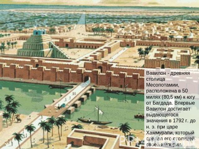 Вавилон - древняя столица Месопотамии, расположена в 50 милях (80,5 км) к югу от Багдада. Впервые Вавилон достигает выдающегося значения в 1792 г. до н. э. при царе Хаммурапи, который сделал его столицей своей империи.