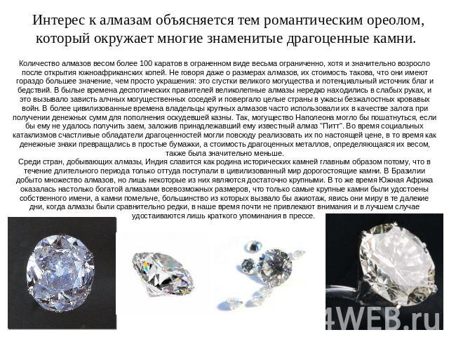 Интерес к алмазам объясняется тем романтическим ореолом, который окружает многие знаменитые драгоценные камни. Количество алмазов весом более 100 каратов в ограненном виде весьма ограниченно, хотя и значительно возросло после открытия южноафрикански…