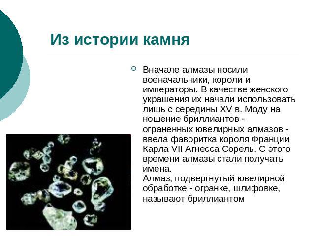 Из истории камня Вначале алмазы носили военачальники, короли и императоры. В качестве женского украшения их начали использовать лишь с середины XV в. Моду на ношение бриллиантов - ограненных ювелирных алмазов - ввела фаворитка короля Франции Карла V…