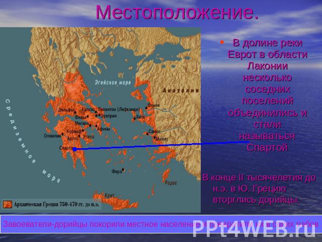 Местоположение. В долине реки Еврот в области Лаконии несколько соседних поселений объединились и стали называться Спартой В конце II тысячелетия до н.э. в Ю. Грецию вторглись дорийцы. Завоеватели-дорийцы покорили местное население и превратили их в…