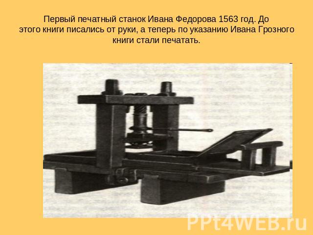 Первый печатный станок Ивана Федорова 1563 год. До этого книги писались от руки, а теперь по указанию Ивана Грозного книги стали печатать.
