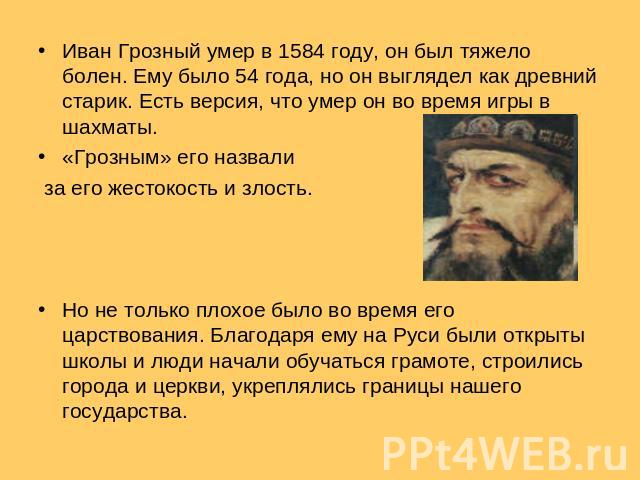 Иван Грозный умер в 1584 году, он был тяжело болен. Ему было 54 года, но он выглядел как древний старик. Есть версия, что умер он во время игры в шахматы. «Грозным» его назвали за его жестокость и злость. Но не только плохое было во время его царств…