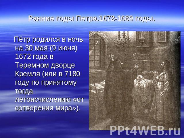 Ранние годы Петра.1672-1689 годы. Пётр родился в ночь на 30 мая (9 июня) 1672 года в Теремном дворце Кремля (или в 7180 году по принятому тогда летоисчислению «от сотворения мира»). Пётр родился в ночь на 30 мая (9 июня) 1672 года в Теремном дворце …