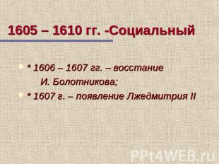 1605 – 1610 гг. -Социальный * 1606 – 1607 гг. – восстание И. Болотникова; * 1607