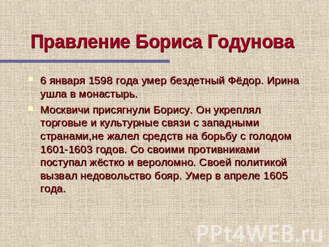 Правление Бориса Годунова 6 января 1598 года умер бездетный Фёдор. Ирина ушла в монастырь. Москвичи присягнули Борису. Он укреплял торговые и культурные связи с западными странами,не жалел средств на борьбу с голодом 1601-1603 годов. Со своими проти…