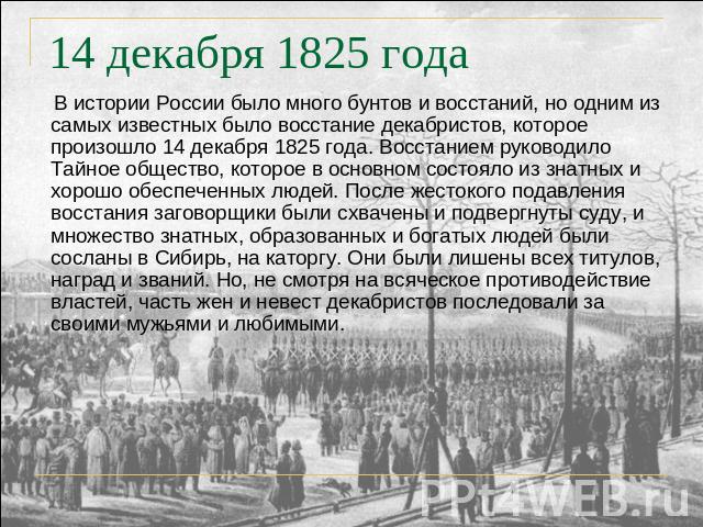 14 декабря 1825 года В истории России было много бунтов и восстаний, но одним из самых известных было восстание декабристов, которое произошло 14 декабря 1825 года. Восстанием руководило Тайное общество, которое в основном состояло из знатных и хоро…