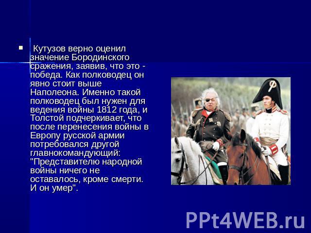 Кутузов верно оценил значение Бородинского сражения, заявив, что это - победа. Как полководец он явно стоит выше Наполеона. Именно такой полководец был нужен для ведения войны 1812 года, и Толстой подчеркивает, что после перенесения войны в Европу р…