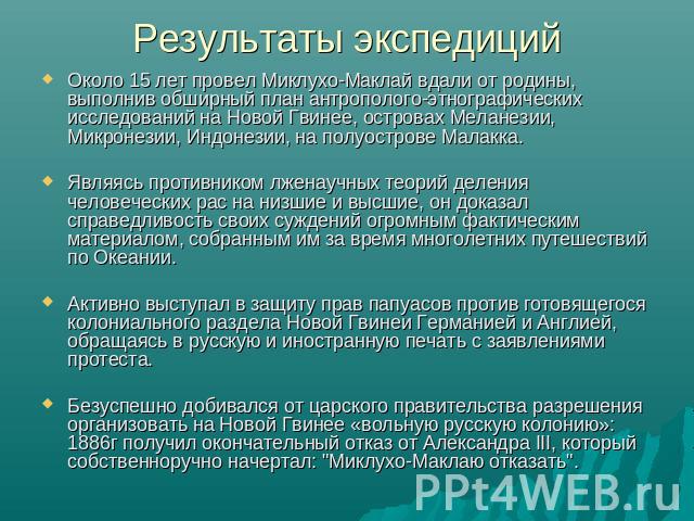 Результаты экспедиций Около 15 лет провел Миклухо-Маклай вдали от родины, выполнив обширный план антрополого-этнографических исследований на Новой Гвинее, островах Меланезии, Микронезии, Индонезии, на полуострове Малакка. Являясь противником лженауч…