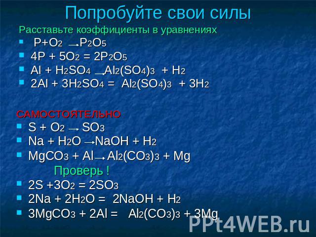 Попробуйте свои силы Расставьте коэффициенты в уравнениях P+O2 P2O5 4P + 5O2 = 2P2O5 Al + H2SO4 Al2(SO4)3 + H2 2Al + 3H2SO4 = Al2(SO4)3 + 3H2 САМОСТОЯТЕЛЬНО S + O2 SO3 Na + H2O NaOH + H2 MgCO3 + Al Al2(CO3)3 + Mg Проверь ! 2S +3O2 = 2SO3 2Na + 2H2O …