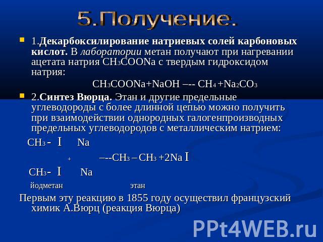 5.Получение. 1.Декарбоксилирование натриевых солей карбоновых кислот. В лаборатории метан получают при нагревании ацетата натрия CH3COONa с твердым гидроксидом натрия: CH3COONa+NaOH –-- CH4 +Na2CO3 2.Синтез Вюрца. Этан и другие предельные углеводоро…