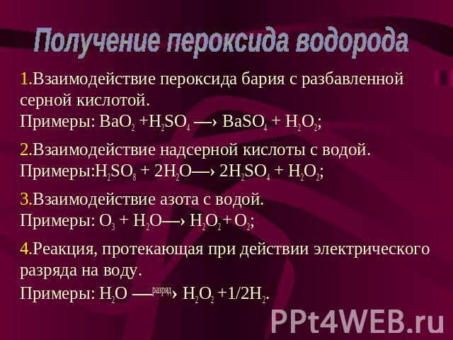 Получение пероксида водорода Взаимодействие пероксида бария с разбавленной серной кислотой. Примеры: BaO2 +H2SO4 —› BaSO4 + H2O2; Взаимодействие надсерной кислоты с водой. Примеры:H2SO8 + 2H2O—› 2H2SO4 + H2O2; Взаимодействие азота с водой. Примеры: …