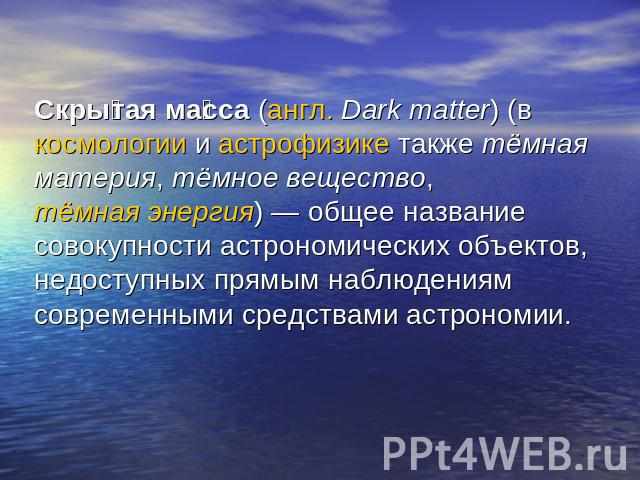 Скрытая масса (англ. Dark matter) (в космологии и астрофизике также тёмная материя, тёмное вещество, тёмная энергия) — общее название совокупности астрономических объектов, недоступных прямым наблюдениям современными средствами астрономии.