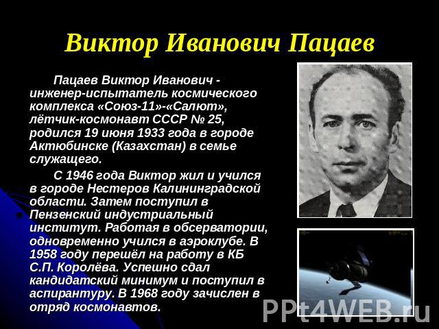 Виктор Иванович Пацаев Пацаев Виктор Иванович - инженер-испытатель космического комплекса «Союз-11»-«Салют», лётчик-космонавт СССР № 25, родился 19 июня 1933 года в городе Актюбинске (Казахстан) в семье служащего. С 1946 года Виктор жил и учился в г…