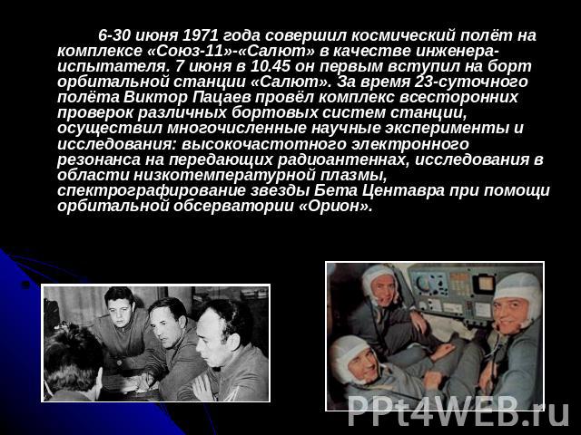 6-30 июня 1971 года совершил космический полёт на комплексе «Союз-11»-«Салют» в качестве инженера-испытателя. 7 июня в 10.45 он первым вступил на борт орбитальной станции «Салют». За время 23-суточного полёта Виктор Пацаев провёл комплекс всесторонн…