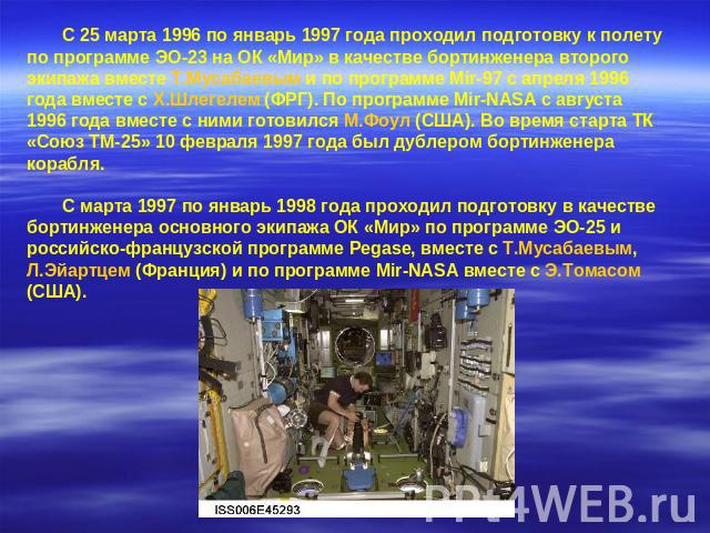 С 25 марта 1996 по январь 1997 года проходил подготовку к полету по программе ЭО-23 на ОК «Мир» в качестве бортинженера второго экипажа вместе Т.Мусабаевым и по программе Mir-97 с апреля 1996 года вместе с Х.Шлегелем (ФРГ). По программе Mir-NASA с а…