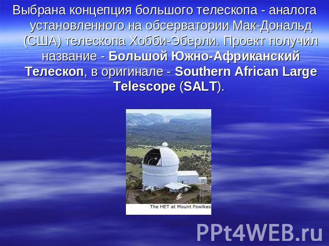 Выбрана концепция большого телескопа - аналога установленного на обсерватории Мак-Дональд (США) телескопа Хобби-Эберли. Проект получил название - Большой Южно-Африканский Телескоп, в оригинале - Southern African Large Telescope (SALT).